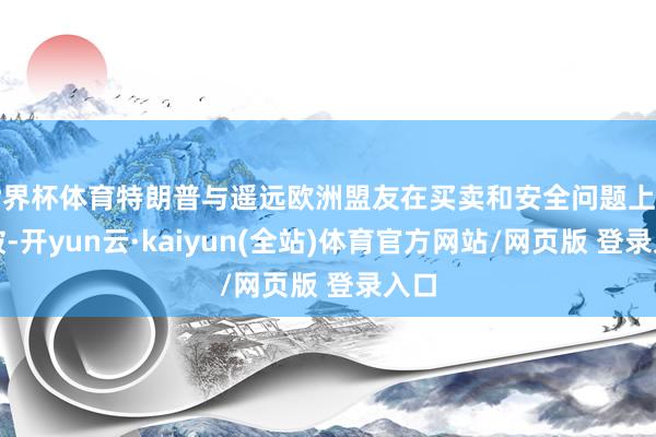 世界杯体育特朗普与遥远欧洲盟友在买卖和安全问题上的冲破-开yun云·kaiyun(全站)体育官方网站/网页版 登录入口