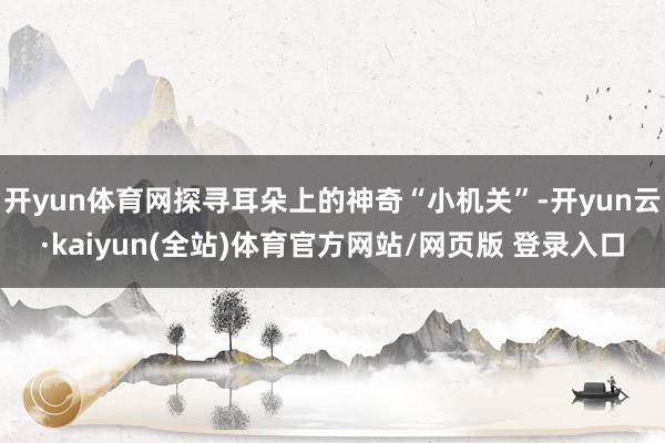 开yun体育网探寻耳朵上的神奇“小机关”-开yun云·kaiyun(全站)体育官方网站/网页版 登录入口