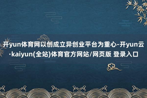 开yun体育网　　以创成立异创业平台为重心-开yun云·kaiyun(全站)体育官方网站/网页版 登录入口