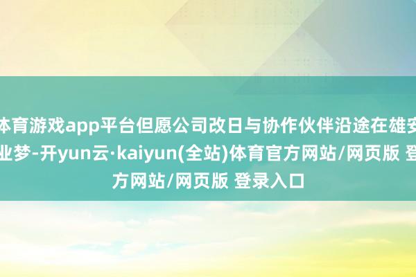 体育游戏app平台但愿公司改日与协作伙伴沿途在雄安已矣创业梦-开yun云·kaiyun(全站)体育官方网站/网页版 登录入口