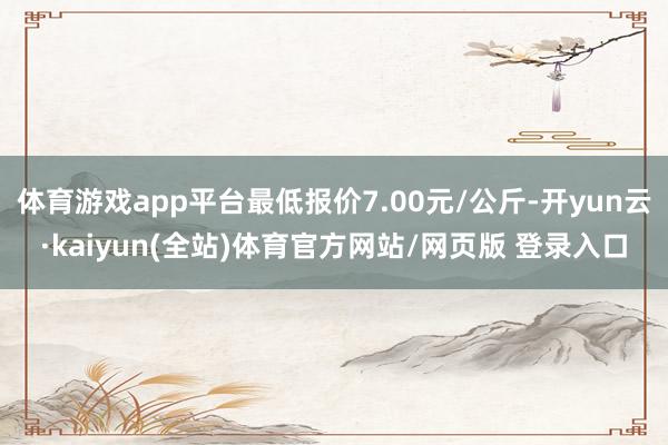 体育游戏app平台最低报价7.00元/公斤-开yun云·kaiyun(全站)体育官方网站/网页版 登录入口