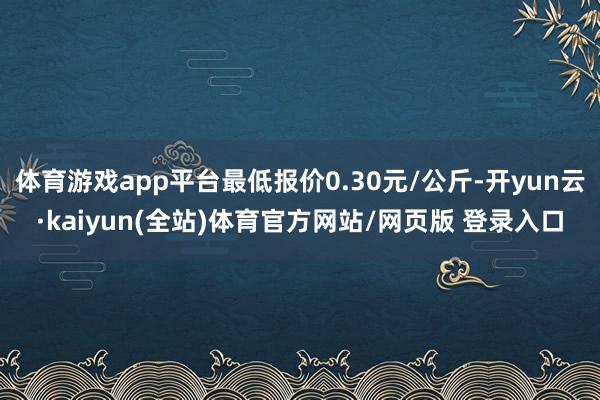 体育游戏app平台最低报价0.30元/公斤-开yun云·kaiyun(全站)体育官方网站/网页版 登录入口
