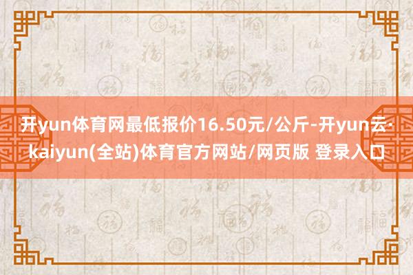 开yun体育网最低报价16.50元/公斤-开yun云·kaiyun(全站)体育官方网站/网页版 登录入口