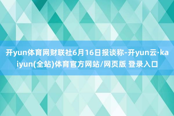 开yun体育网财联社6月16日报谈称-开yun云·kaiyun(全站)体育官方网站/网页版 登录入口