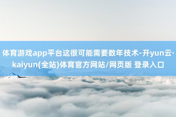 体育游戏app平台这很可能需要数年技术-开yun云·kaiyun(全站)体育官方网站/网页版 登录入口
