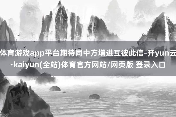 体育游戏app平台期待同中方增进互彼此信-开yun云·kaiyun(全站)体育官方网站/网页版 登录入口