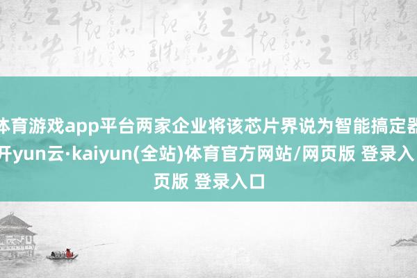 体育游戏app平台两家企业将该芯片界说为智能搞定器-开yun云·kaiyun(全站)体育官方网站/网页版 登录入口