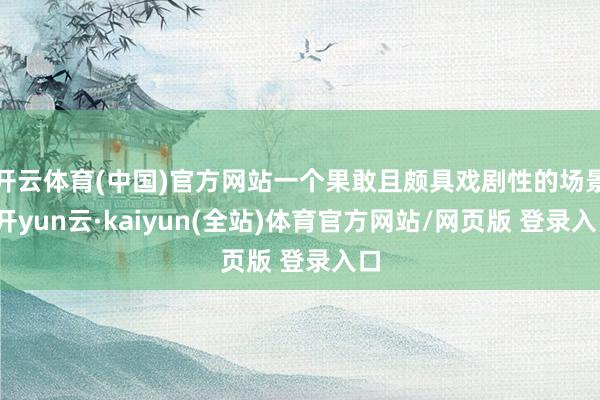 开云体育(中国)官方网站一个果敢且颇具戏剧性的场景-开yun云·kaiyun(全站)体育官方网站/网页版 登录入口