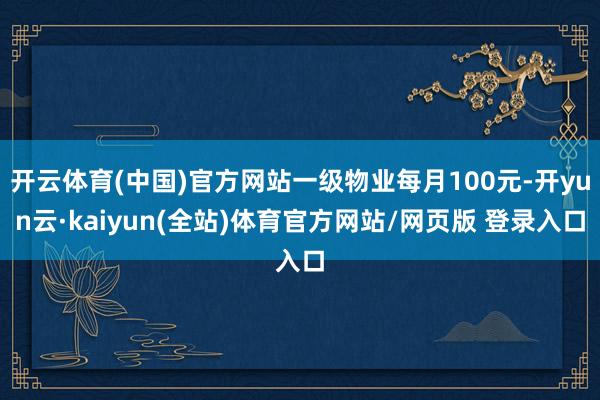 开云体育(中国)官方网站一级物业每月100元-开yun云·kaiyun(全站)体育官方网站/网页版 登录入口