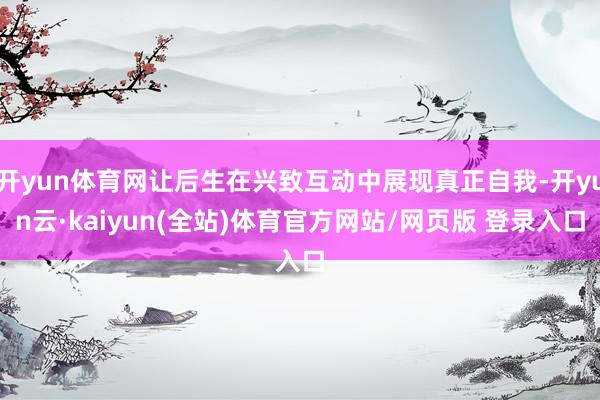 开yun体育网让后生在兴致互动中展现真正自我-开yun云·kaiyun(全站)体育官方网站/网页版 登录入口