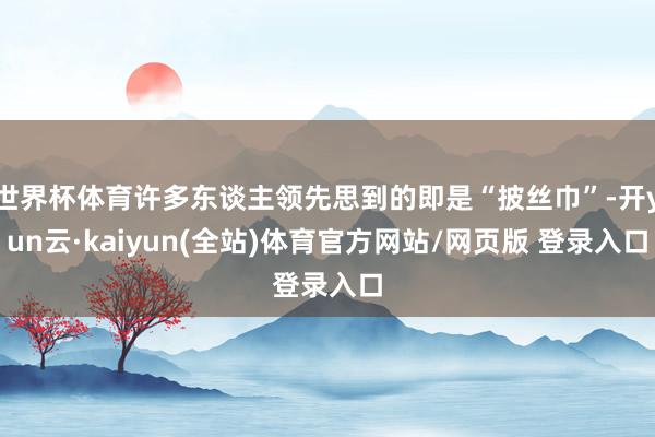 世界杯体育许多东谈主领先思到的即是“披丝巾”-开yun云·kaiyun(全站)体育官方网站/网页版 登录入口