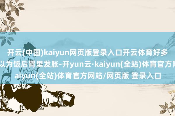 开云(中国)kaiyun网页版登录入口开云体育好多东说念主一运转仅仅以为饭后胃里发胀-开yun云·kaiyun(全站)体育官方网站/网页版 登录入口