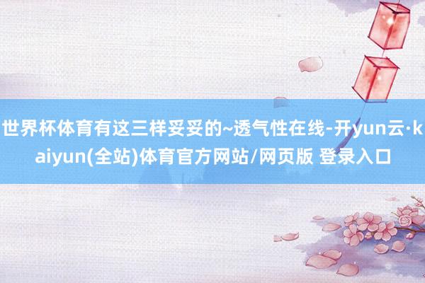 世界杯体育有这三样妥妥的~透气性在线-开yun云·kaiyun(全站)体育官方网站/网页版 登录入口