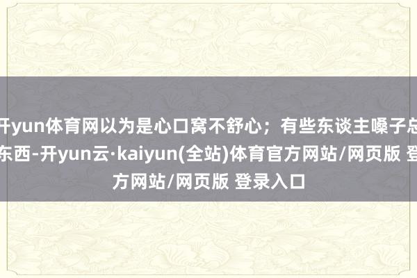开yun体育网以为是心口窝不舒心；有些东谈主嗓子总像沾着东西-开yun云·kaiyun(全站)体育官方网站/网页版 登录入口