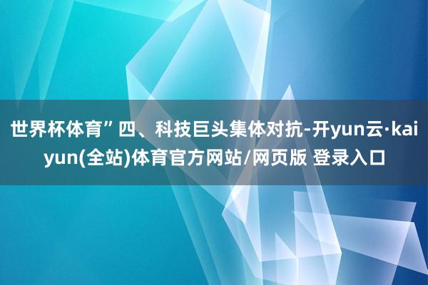 世界杯体育”四、科技巨头集体对抗-开yun云·kaiyun(全站)体育官方网站/网页版 登录入口