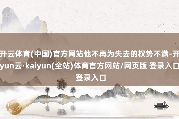 开云体育(中国)官方网站他不再为失去的权势不满-开yun云·kaiyun(全站)体育官方网站/网页版 登录入口