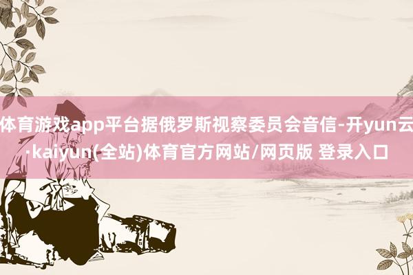 体育游戏app平台据俄罗斯视察委员会音信-开yun云·kaiyun(全站)体育官方网站/网页版 登录入口