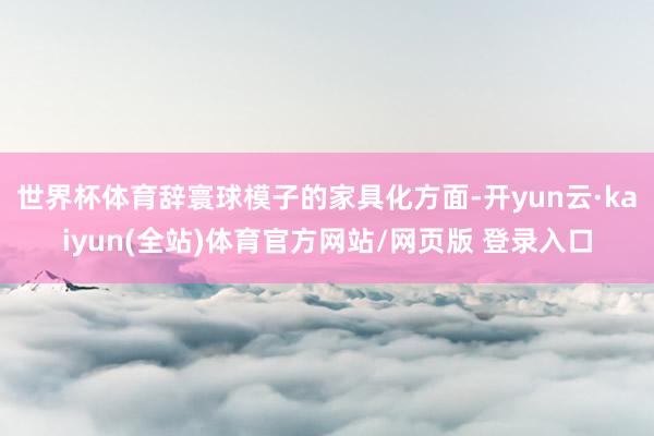 世界杯体育辞寰球模子的家具化方面-开yun云·kaiyun(全站)体育官方网站/网页版 登录入口