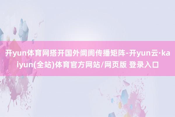 开yun体育网搭开国外阛阓传播矩阵-开yun云·kaiyun(全站)体育官方网站/网页版 登录入口