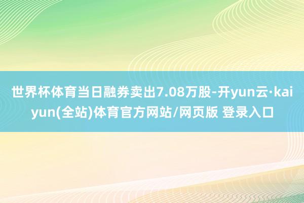 世界杯体育当日融券卖出7.08万股-开yun云·kaiyun(全站)体育官方网站/网页版 登录入口