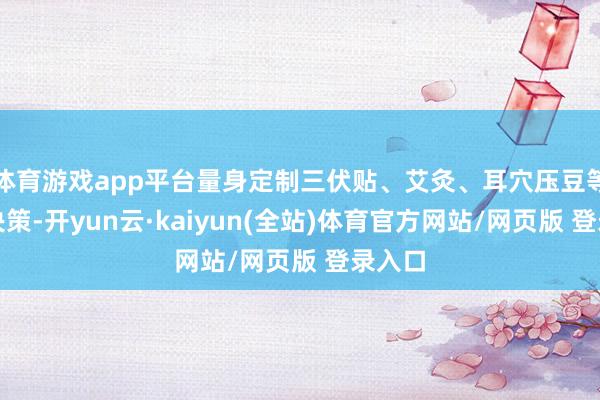 体育游戏app平台量身定制三伏贴、艾灸、耳穴压豆等外治决策-开yun云·kaiyun(全站)体育官方网站/网页版 登录入口