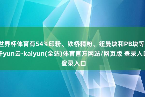世界杯体育有54%印粉、铁桥精粉、纽曼块和PB块等-开yun云·kaiyun(全站)体育官方网站/网页版 登录入口