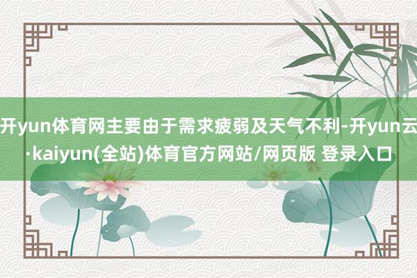 开yun体育网主要由于需求疲弱及天气不利-开yun云·kaiyun(全站)体育官方网站/网页版 登录入口