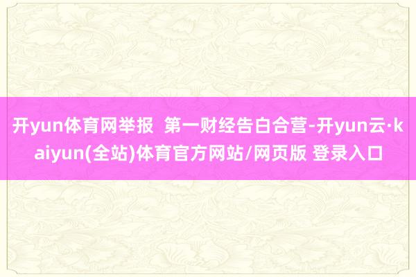 开yun体育网举报  第一财经告白合营-开yun云·kaiyun(全站)体育官方网站/网页版 登录入口