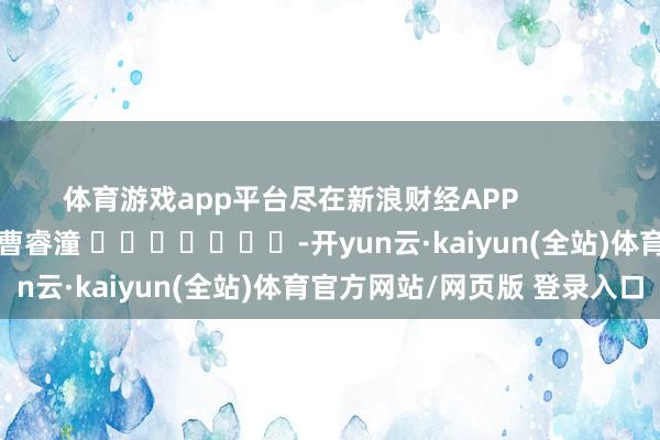 体育游戏app平台尽在新浪财经APP            						包袱剪辑：曹睿潼 							-开yun云·kaiyun(全站)体育官方网站/网页版 登录入口