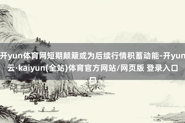 开yun体育网短期颠簸或为后续行情积蓄动能-开yun云·kaiyun(全站)体育官方网站/网页版 登录入口