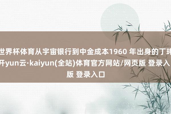 世界杯体育从宇宙银行到中金成本1960 年出身的丁玮-开yun云·kaiyun(全站)体育官方网站/网页版 登录入口