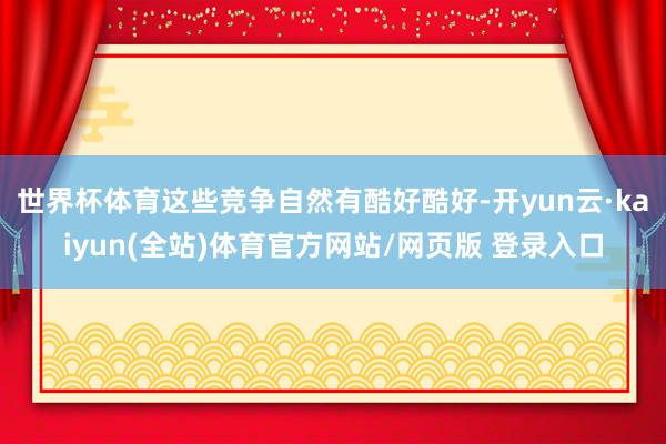 世界杯体育这些竞争自然有酷好酷好-开yun云·kaiyun(全站)体育官方网站/网页版 登录入口