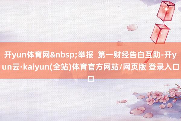 开yun体育网&nbsp;举报  第一财经告白互助-开yun云·kaiyun(全站)体育官方网站/网页版 登录入口