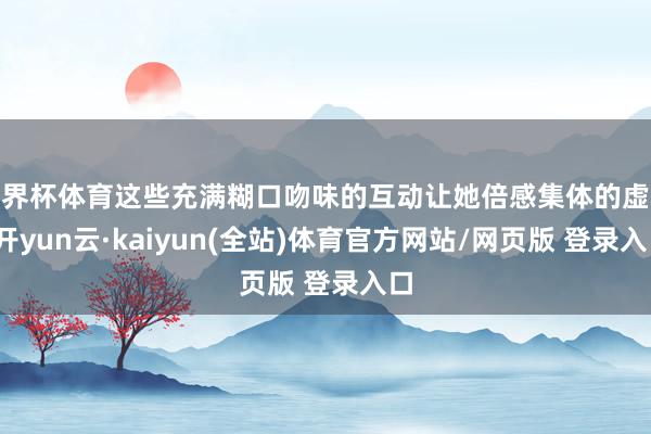 世界杯体育这些充满糊口吻味的互动让她倍感集体的虚心-开yun云·kaiyun(全站)体育官方网站/网页版 登录入口