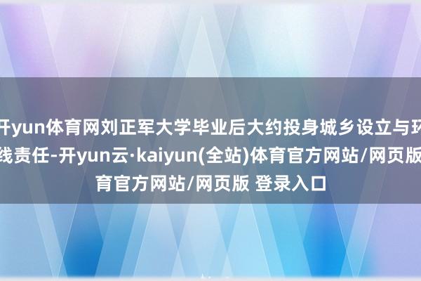 开yun体育网刘正军大学毕业后大约投身城乡设立与环境保护一线责任-开yun云·kaiyun(全站)体育官方网站/网页版 登录入口