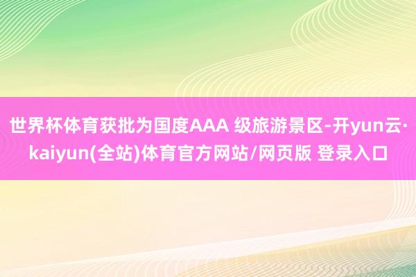 世界杯体育获批为国度AAA 级旅游景区-开yun云·kaiyun(全站)体育官方网站/网页版 登录入口