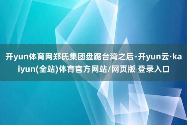 开yun体育网郑氏集团盘踞台湾之后-开yun云·kaiyun(全站)体育官方网站/网页版 登录入口