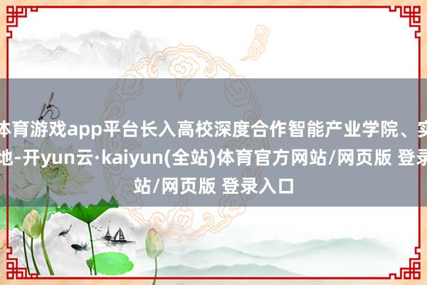 体育游戏app平台长入高校深度合作智能产业学院、实训基地-开yun云·kaiyun(全站)体育官方网站/网页版 登录入口