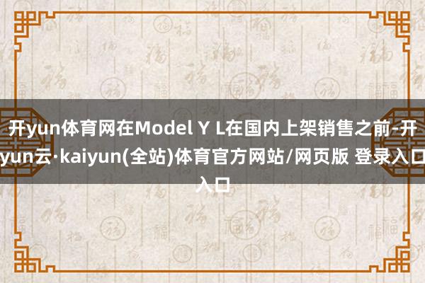 开yun体育网在Model Y L在国内上架销售之前-开yun云·kaiyun(全站)体育官方网站/网页版 登录入口