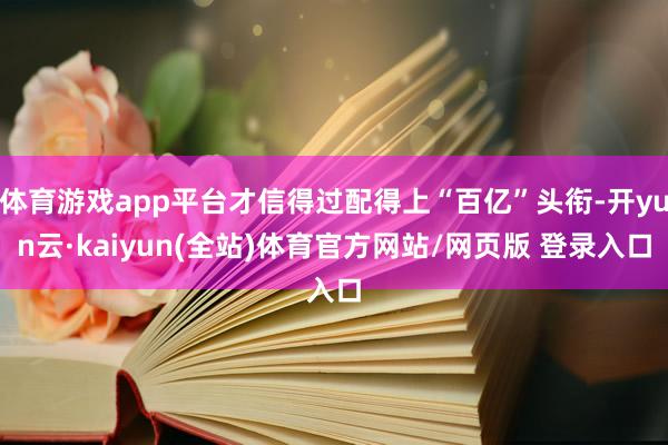 体育游戏app平台才信得过配得上“百亿”头衔-开yun云·kaiyun(全站)体育官方网站/网页版 登录入口