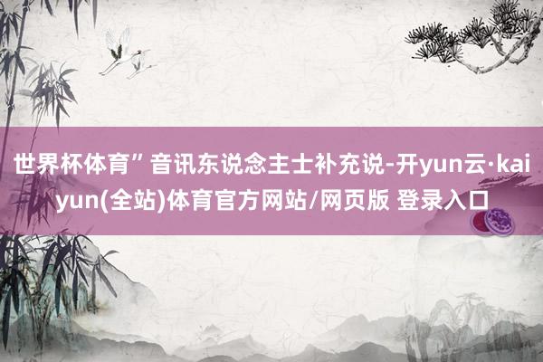 世界杯体育”音讯东说念主士补充说-开yun云·kaiyun(全站)体育官方网站/网页版 登录入口