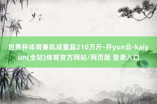 世界杯体育奏凯减重超210万斤-开yun云·kaiyun(全站)体育官方网站/网页版 登录入口