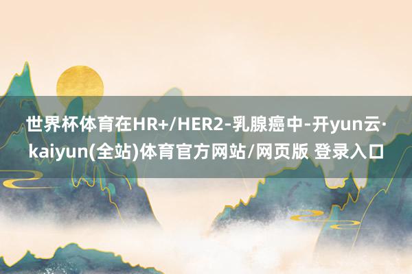 世界杯体育　　在HR+/HER2-乳腺癌中-开yun云·kaiyun(全站)体育官方网站/网页版 登录入口