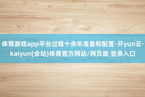 体育游戏app平台过程十余年准备和配置-开yun云·kaiyun(全站)体育官方网站/网页版 登录入口