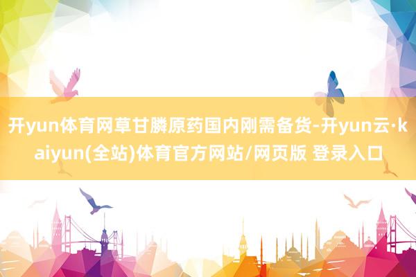 开yun体育网草甘膦原药国内刚需备货-开yun云·kaiyun(全站)体育官方网站/网页版 登录入口