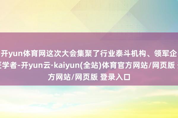 开yun体育网　　这次大会集聚了行业泰斗机构、领军企业及巨匠学者-开yun云·kaiyun(全站)体育官方网站/网页版 登录入口