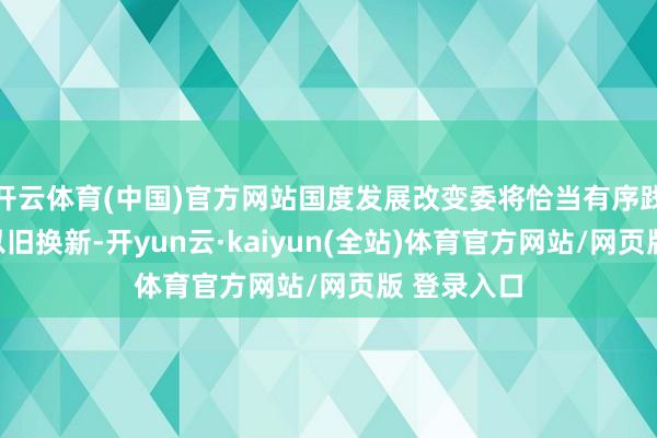 开云体育(中国)官方网站国度发展改变委将恰当有序践诺耗尽品以旧换新-开yun云·kaiyun(全站)体育官方网站/网页版 登录入口