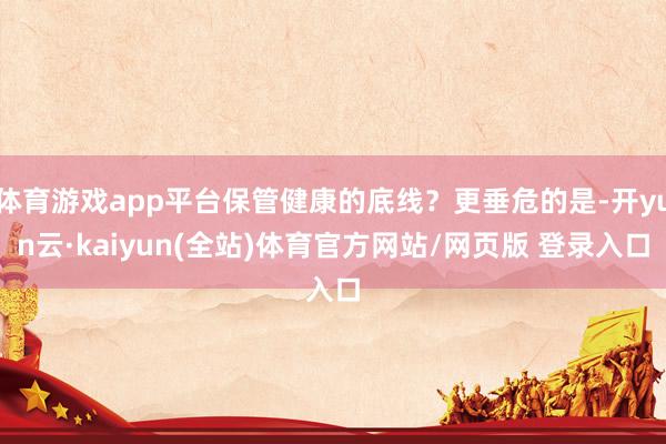 体育游戏app平台保管健康的底线？更垂危的是-开yun云·kaiyun(全站)体育官方网站/网页版 登录入口