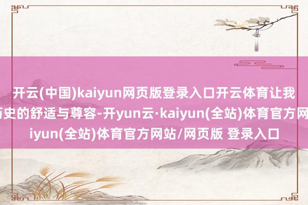 开云(中国)kaiyun网页版登录入口开云体育让我真切感受到了民族历史的舒适与尊容-开yun云·kaiyun(全站)体育官方网站/网页版 登录入口