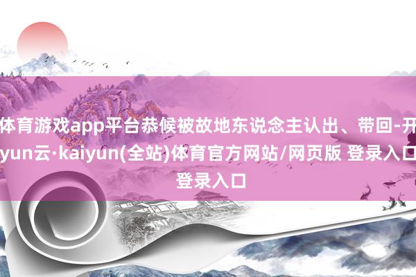 体育游戏app平台恭候被故地东说念主认出、带回-开yun云·kaiyun(全站)体育官方网站/网页版 登录入口
